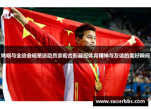 姚明与全运会明星运动员亲密合影展现体育精神与友谊的美好瞬间