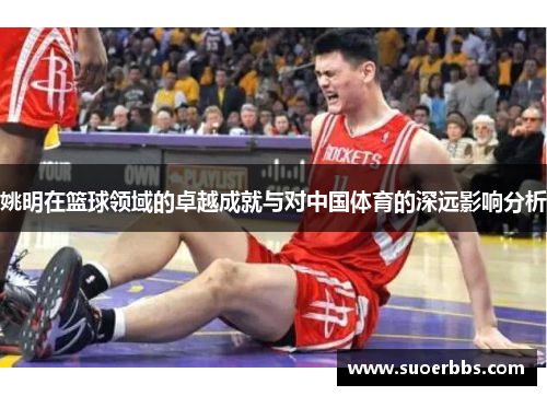 姚明在篮球领域的卓越成就与对中国体育的深远影响分析