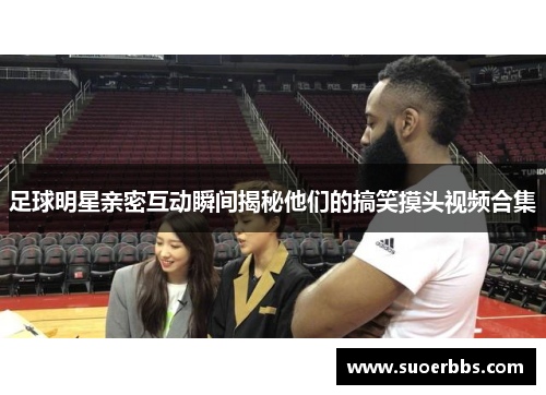 足球明星亲密互动瞬间揭秘他们的搞笑摸头视频合集